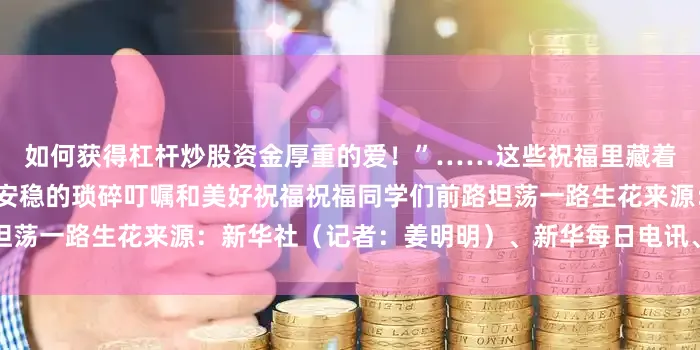 如何获得杠杆炒股资金厚重的爱！”……这些祝福里藏着盼你远行顺遂更盼你三餐安稳的琐碎叮嘱和美好祝福祝福同学们前路坦荡一路生花来源：新华社（记者：姜明明）、新华每日电讯、中国吉林网